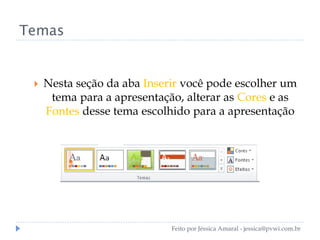 Temas
 Nesta seção da aba Inserir você pode escolher um
tema para a apresentação, alterar as Cores e as
Fontes desse tema escolhido para a apresentação
Feito por Jéssica Amaral - jessica@pvwi.com.br
 