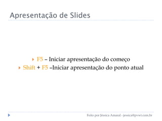 Apresentação de Slides
 F5 – Iniciar apresentação do começo
 Shift + F5 –Iniciar apresentação do ponto atual
Feito por Jéssica Amaral - jessica@pvwi.com.br
 