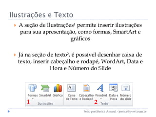 Ilustrações e Texto
 A seção de Ilustrações¹ permite inserir ilustrações
para sua apresentação, como formas, SmartArt e
gráficos
 Já na seção de texto², é possível desenhar caixa de
texto, inserir cabeçalho e rodapé, WordArt, Data e
Hora e Número do Slide
1 2
Feito por Jéssica Amaral - jessica@pvwi.com.br
 