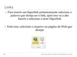 Links
 Para inserir um hiperlink primeiramente selecione a
palavra que deseja ser o link, após isso vá a aba
Inserir e selecione o item Hiperlink
 Feito isso, selecione o arquivo ou página da Web que
desejar
Feito por Jéssica Amaral - jessica@pvwi.com.br
 