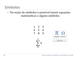 Símbolos
 Na seção de símbolos é possível inserir equações
matemáticas e alguns símbolos
1 2 3
4 5 6
7 8 9
9
2
6
Feito por Jéssica Amaral - jessica@pvwi.com.br
 
