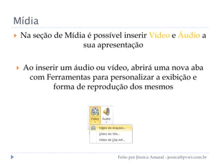Mídia
 Na seção de Mídia é possível inserir Vídeo e Áudio a
sua apresentação
 Ao inserir um áudio ou vídeo, abrirá uma nova aba
com Ferramentas para personalizar a exibição e
forma de reprodução dos mesmos
Feito por Jéssica Amaral - jessica@pvwi.com.br
 