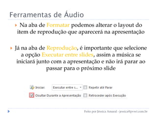 Ferramentas de Áudio
 Na aba de Formatar podemos alterar o layout do
item de reprodução que aparecerá na apresentação
 Já na aba de Reprodução, é importante que selecione
a opção Executar entre slides, assim a música se
iniciará junto com a apresentação e não irá parar ao
passar para o próximo slide
Feito por Jéssica Amaral - jessica@pvwi.com.br
 