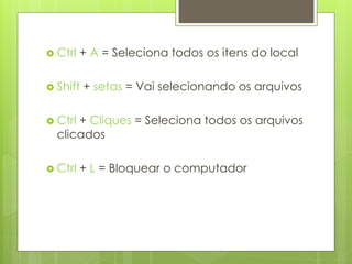  Ctrl   + A = Seleciona todos os itens do local

 Shift   + setas = Vai selecionando os arquivos

 Ctrl+ Cliques = Seleciona todos os arquivos
  clicados

 Ctrl   + L = Bloquear o computador
 