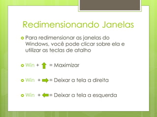 Redimensionando Janelas
 Para  redimensionar as janelas do
 Windows, você pode clicar sobre ela e
 utilizar as teclas de atalho

 Win   +    = Maximizar

 Win    +   = Deixar a tela a direita

 Win    +   = Deixar a tela a esquerda
 