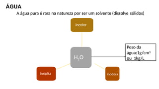 ÁGUA
A água pura é rara na natureza por ser um solvente (dissolve sólidos)
H2O
incolor
inodora
insípita
Peso da
água:1g/cm3
ou 1kg/L
 