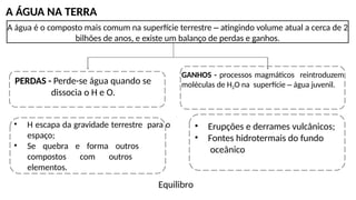 A ÁGUA NA TERRA
A água é o composto mais comum na superfície terrestre – atingindo volume atual a cerca de 2
bilhões de anos, e existe um balanço de perdas e ganhos.
PERDAS - Perde-se água quando se
dissocia o H e O.
GANHOS - processos magmáticos reintroduzem
moléculas de H2O na superfície – água juvenil.
• H escapa da gravidade terrestre para o
espaço;
• Se quebra e forma outros
compostos com outros
elementos.
• Erupções e derrames vulcânicos;
• Fontes hidrotermais do fundo
oceânico
Equilibro
 