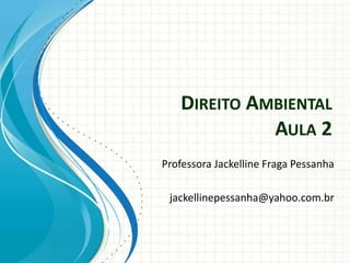 DIREITO AMBIENTAL
AULA 2
Professora Jackelline Fraga Pessanha
jackellinepessanha@yahoo.com.br
 