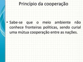 Princípio da cooperação
• Sabe-se que o meio ambiente não
conhece fronteiras politicas, sendo curial
uma mútua cooperação entre as nações.
 