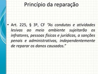 Princípio da reparação
• Art. 225, § 3º, CF “As condutas e atividades
lesivas ao meio ambiente sujeitarão os
infratores, pessoas físicas e jurídicas, a sanções
penais e administrativas, independentemente
de reparar os danos causados.”
 