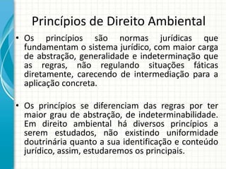 Princípios de Direito Ambiental
• Os princípios são normas jurídicas que
fundamentam o sistema jurídico, com maior carga
de abstração, generalidade e indeterminação que
as regras, não regulando situações fáticas
diretamente, carecendo de intermediação para a
aplicação concreta.
• Os princípios se diferenciam das regras por ter
maior grau de abstração, de indeterminabilidade.
Em direito ambiental há diversos princípios a
serem estudados, não existindo uniformidade
doutrinária quanto a sua identificação e conteúdo
jurídico, assim, estudaremos os principais.
 