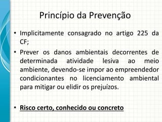 Princípio da Prevenção
• Implicitamente consagrado no artigo 225 da
CF;
• Prever os danos ambientais decorrentes de
determinada atividade lesiva ao meio
ambiente, devendo-se impor ao empreendedor
condicionantes no licenciamento ambiental
para mitigar ou elidir os prejuízos.
• Risco certo, conhecido ou concreto
 