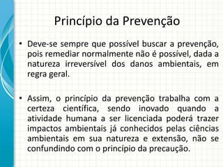 Princípio da Prevenção
• Deve-se sempre que possível buscar a prevenção,
pois remediar normalmente não é possível, dada a
natureza irreversível dos danos ambientais, em
regra geral.
• Assim, o princípio da prevenção trabalha com a
certeza científica, sendo inovado quando a
atividade humana a ser licenciada poderá trazer
impactos ambientais já conhecidos pelas ciências
ambientais em sua natureza e extensão, não se
confundindo com o princípio da precaução.
 