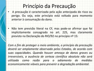 Princípio da Precaução
• A precaução é caracterizada pela ação antecipada do risco ou
perigo. Ou seja, este princípio está voltado para momento
anterior à consumação do dano.
• Não tem previsão literal na CF, mas pode-se afirmar que foi
implicitamente consagrado no art. 225, mas claramente
previsto na Declaração do RIO/92 no princípio nº 15:
Com o fim de proteger o meio ambiente, o princípio da precaução
deverá ser amplamente observado pelos Estados, de acordo com
suas capacidades. Quando houver ameaça de danos graves ou
irreversíveis, a ausência de certeza científica absoluta não será
utilizada como razão para o adiamento de medidas
economicamente viáveis para prevenir a degradação ambiental.
 