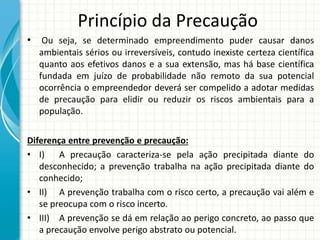 Princípio da Precaução
• Ou seja, se determinado empreendimento puder causar danos
ambientais sérios ou irreversíveis, contudo inexiste certeza científica
quanto aos efetivos danos e a sua extensão, mas há base científica
fundada em juízo de probabilidade não remoto da sua potencial
ocorrência o empreendedor deverá ser compelido a adotar medidas
de precaução para elidir ou reduzir os riscos ambientais para a
população.
Diferença entre prevenção e precaução:
• I) A precaução caracteriza-se pela ação precipitada diante do
desconhecido; a prevenção trabalha na ação precipitada diante do
conhecido;
• II) A prevenção trabalha com o risco certo, a precaução vai além e
se preocupa com o risco incerto.
• III) A prevenção se dá em relação ao perigo concreto, ao passo que
a precaução envolve perigo abstrato ou potencial.
 