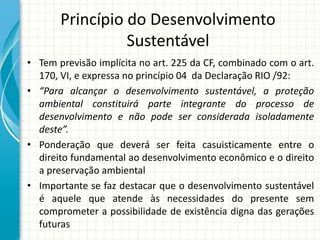 Princípio do Desenvolvimento
Sustentável
• Tem previsão implícita no art. 225 da CF, combinado com o art.
170, VI, e expressa no princípio 04 da Declaração RIO /92:
• “Para alcançar o desenvolvimento sustentável, a proteção
ambiental constituirá parte integrante do processo de
desenvolvimento e não pode ser considerada isoladamente
deste”.
• Ponderação que deverá ser feita casuisticamente entre o
direito fundamental ao desenvolvimento econômico e o direito
a preservação ambiental
• Importante se faz destacar que o desenvolvimento sustentável
é aquele que atende às necessidades do presente sem
comprometer a possibilidade de existência digna das gerações
futuras
 