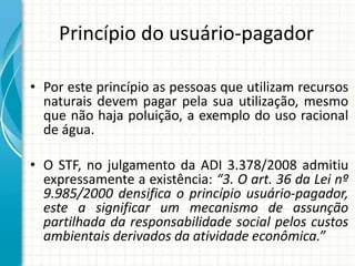 Princípio do usuário-pagador
• Por este princípio as pessoas que utilizam recursos
naturais devem pagar pela sua utilização, mesmo
que não haja poluição, a exemplo do uso racional
de água.
• O STF, no julgamento da ADI 3.378/2008 admitiu
expressamente a existência: “3. O art. 36 da Lei nº
9.985/2000 densifica o princípio usuário-pagador,
este a significar um mecanismo de assunção
partilhada da responsabilidade social pelos custos
ambientais derivados da atividade econômica.”
 