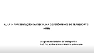AULA I - APRESENTAÇÃO DA DISCIPLINA DE FENÔMENOS DE TRANSPORTE I
(64H)
Disciplina: Fenômenos de Transporte I
Prof. Esp. Arthur Afonso Bitencourt Loureiro
 
