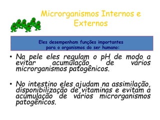 Microrganismos Internos e
Externos
• Na pele eles regulam o pH de modo a
evitar acumulação de vários
microrganismos patogênicos.
• No intestino eles ajudam na assimilação,
disponibilização de vitaminas e evitam a
acumulação de vários microrganismos
patogênicos.
Eles desempenham funções importantes
para o organismos do ser humano:
 