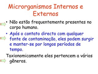 • Não estão frequentemente presentes no
corpo humano.
• Após o contato directo com qualquer
fonte de contaminação, eles podem surgir
e manter-se por longos períodos de
tempo.
Taxionomicamente eles pertencem a vários
gêneros.
Microrganismos Internos e
Externos
 
