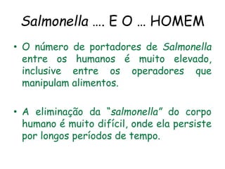 Salmonella …. E O … HOMEM
• O número de portadores de Salmonella
entre os humanos é muito elevado,
inclusive entre os operadores que
manipulam alimentos.
• A eliminação da “salmonella” do corpo
humano é muito difícil, onde ela persiste
por longos períodos de tempo.
 