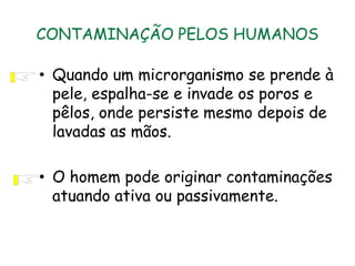 CONTAMINAÇÃO PELOS HUMANOS
• Quando um microrganismo se prende à
pele, espalha-se e invade os poros e
pêlos, onde persiste mesmo depois de
lavadas as mãos.
• O homem pode originar contaminações
atuando ativa ou passivamente.
 