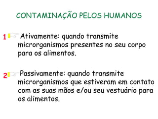 CONTAMINAÇÃO PELOS HUMANOS
• Ativamente: quando transmite
microrganismos presentes no seu corpo
para os alimentos.
• Passivamente: quando transmite
microrganismos que estiveram em contato
com as suas mãos e/ou seu vestuário para
os alimentos.
1
2
 