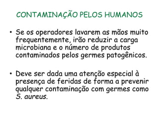 CONTAMINAÇÃO PELOS HUMANOS
• Se os operadores lavarem as mãos muito
frequentemente, irão reduzir a carga
microbiana e o número de produtos
contaminados pelos germes patogênicos.
• Deve ser dada uma atenção especial à
presença de feridas de forma a prevenir
qualquer contaminação com germes como
S. aureus.
 
