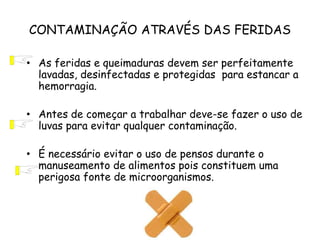 CONTAMINAÇÃO ATRAVÉS DAS FERIDAS
• As feridas e queimaduras devem ser perfeitamente
lavadas, desinfectadas e protegidas para estancar a
hemorragia.
• Antes de começar a trabalhar deve-se fazer o uso de
luvas para evitar qualquer contaminação.
• É necessário evitar o uso de pensos durante o
manuseamento de alimentos pois constituem uma
perigosa fonte de microorganismos.
 