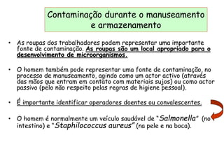 Contaminação durante o manuseamento
e armazenamento
• As roupas dos trabalhadores podem representar uma importante
fonte de contaminação. As roupas são um local apropriado para o
desenvolvimento de microorganismos.
• O homem também pode representar uma fonte de contaminação, no
processo de manuseamento, agindo como um actor activo (através
das mãos que entram em contato com materiais sujos) ou como actor
passivo (pelo não respeito pelas regras de higiene pessoal).
• É importante identificar operadores doentes ou convalescentes.
• O homem é normalmente um veículo saudável de “Salmonella” (no
intestino) e “Staphilococcus aureus” (na pele e na boca).
 