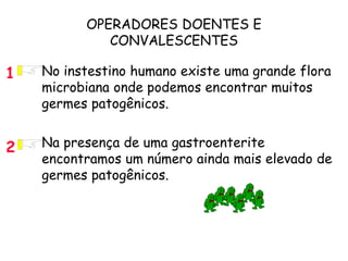 OPERADORES DOENTES E
CONVALESCENTES
• No instestino humano existe uma grande flora
microbiana onde podemos encontrar muitos
germes patogênicos.
• Na presença de uma gastroenterite
encontramos um número ainda mais elevado de
germes patogênicos.
2
1
 