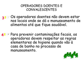 OPERADORES DOENTES E
CONVALESCENTES
• Os operadores doentes não devem estar
nos locais onde se dá o manuseamento de
alimentos até que fique saudável.
• Para prevenir contaminações fecais, os
operadores devem respeitar as regras
elementares de higiene quando vão à
casa de banho no processo de
manuseamento.
4
3
 