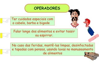 OPERADORES
Ter cuidados especiais com
o cabelo, barba e bigode
Falar longe dos alimentos e evitar tossir
ou espirrar.
No caso das feridas, mantê-las limpas, desinfectadas
e tapadas com pensos, usando luvas no manuseamento
de alimentos
 