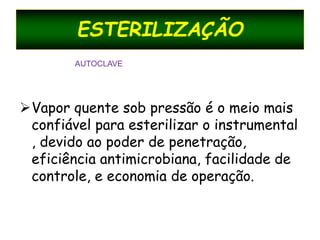 ESTERILIZAÇÃO
Vapor quente sob pressão é o meio mais
confiável para esterilizar o instrumental
, devido ao poder de penetração,
eficiência antimicrobiana, facilidade de
controle, e economia de operação.
AUTOCLAVE
 