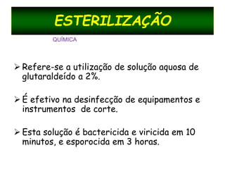 ESTERILIZAÇÃO
 Refere-se a utilização de solução aquosa de
glutaraldeído a 2%.
 É efetivo na desinfecção de equipamentos e
instrumentos de corte.
 Esta solução é bactericida e viricida em 10
minutos, e esporocida em 3 horas.
QUÍMICA
 