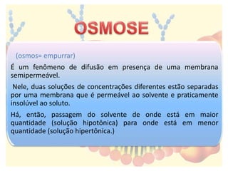(osmos= empurrar)
É um fenômeno de difusão em presença de uma membrana
semipermeável.
Nele, duas soluções de concentrações diferentes estão separadas
por uma membrana que é permeável ao solvente e praticamente
insolúvel ao soluto.
Há, então, passagem do solvente de onde está em maior
quantidade (solução hipotônica) para onde está em menor
quantidade (solução hipertônica.)
 