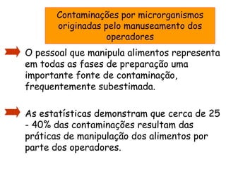 Contaminações por microrganismos
originadas pelo manuseamento dos
operadores
• O pessoal que manipula alimentos representa
em todas as fases de preparação uma
importante fonte de contaminação,
frequentemente subestimada.
• As estatísticas demonstram que cerca de 25
- 40% das contaminações resultam das
práticas de manipulação dos alimentos por
parte dos operadores.
 