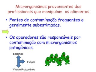 Microrganismos provenientes dos
profissionais que manipulam os alimentos
• Fontes de contaminação frequentes e
geralmente subestimadas.
• Os operadores são responsáveis por
contaminação com microrganismos
patogênicos.
Bactérias
Fungos
Vírus e Protozoários
 
