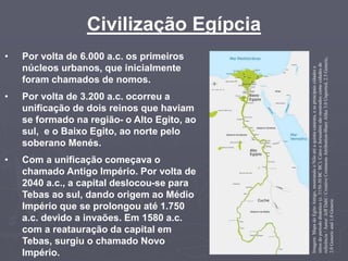 Civilização Egípcia
• Por volta de 6.000 a.c. os primeiros
núcleos urbanos, que inicialmente
foram chamados de nomos.
• Por volta de 3.200 a.c. ocorreu a
unificação de dois reinos que haviam
se formado na região- o Alto Egito, ao
sul, e o Baixo Egito, ao norte pelo
soberano Menés.
• Com a unificação começava o
chamado Antigo Império. Por volta de
2040 a.c., a capital deslocou-se para
Tebas ao sul, dando origem ao Médio
Império que se prolongou até 1.750
a.c. devido a invaões. Em 1580 a.c.
com a reatauração da capital em
Tebas, surgiu o chamado Novo
Império.
Imagem:
Mapa
do
Egito
Antigo,
mostrando
o
Nilo
até
a
quinta
catarata,
e
as
principais
cidades
e
sítios
do
período
dinástico
(c.
3150-30
BC
BC).
Cairo
e
Jerusalém
são
mostrados
como
cidades
de
referência
/
Autor:
Jeff
Dahl
/
Creative
Commons
Attribution-Share
Alike
3.0
Unported,
2.5
Generic,
2.0
Generic
and
1.0
Generic
 