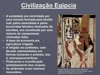Civilização Egípcia
Imagem: Pintura na câmara tumular de Nefertari,
mulher de Ramses II / Autor: The Yorck Project: 10.000
Meisterwerke der Malerei / public domain.
• A sociedade era controlada por
uma minoria formada pela família
real, pelos sacerdotes e pelos
burocratas letrados chamados de
escribas, era constituída por uma
maioria de camponeses
chamados felás.
• A base da economia era
agricultura irrigada.
• A religião era politeísta, com
deuses representados por
formas humanas e animais, isto
é, antropozoomórficas.
• Praticavam a mumificação
(embalsamento dos corpos).
• As pirâmides eram imensos
mausoléus.
 
