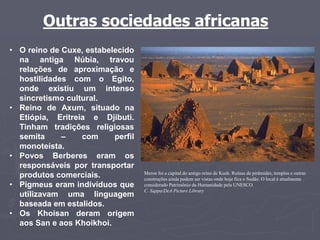 Outras sociedades africanas
Meroe foi a capital do antigo reino de Kush. Ruínas de pirâmides, templos e outras
construções ainda podem ser vistas onde hoje fica o Sudão. O local é atualmente
considerado Patrimônio da Humanidade pela UNESCO.
C. Sappa/DeA Picture Library
• O reino de Cuxe, estabelecido
na antiga Núbia, travou
relações de aproximação e
hostilidades com o Egito,
onde existiu um intenso
sincretismo cultural.
• Reino de Axum, situado na
Etiópia, Eritreia e Djibuti.
Tinham tradições religiosas
semita – com perfil
monoteísta.
• Povos Berberes eram os
responsáveis por transportar
produtos comerciais.
• Pigmeus eram indivíduos que
utilizavam uma linguagem
baseada em estalidos.
• Os Khoisan deram origem
aos San e aos Khoikhoi.
 