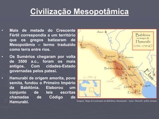 Civilização Mesopotâmica
• Mais de metade do Crescente
Fértil correspondia a um território
que os gregos batizaram de
Mesopotâmia – termo traduzido
como terra entre rios.
• Os Sumérios chegaram por volta
de 3500 a.c., foram os mais
antigos. Com cidades-Estado
governadas pelos patesi.
• Hamurabi de origem amorita, povo
semita, fundou o Primeiro Império
da Babilônia. Elaborou um
conjunto de leis escritas
chamadas de Código de
Hamurabi. Imagem: Mapa de localização da Babilônia, Hammurabi / Autor: MarioM / public domain.
 