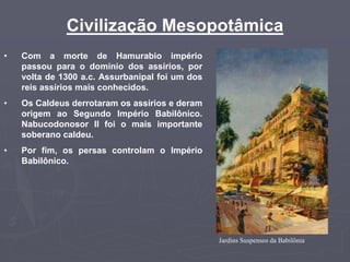 Civilização Mesopotâmica
• Com a morte de Hamurabio império
passou para o domínio dos assírios, por
volta de 1300 a.c. Assurbanipal foi um dos
reis assírios mais conhecidos.
• Os Caldeus derrotaram os assírios e deram
origem ao Segundo Império Babilônico.
Nabucodonosor II foi o mais importante
soberano caldeu.
• Por fim, os persas controlam o Império
Babilônico.
Jardins Suspensos da Babilônia
 