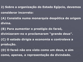 2) Sobre a organização do Estado Egípcio, devemos
considerar incorreto:
(A) Consistia numa monarquia despótica de origem
divina.
(B) Para aumentar o prestigio do faraó,
divinizaram-no e proclamaram “grande deus”.
(C) O estado dirigia a economia e controlava a
produção.
(D) O faraó não era visto como um deus, e sim
como, apenas, a representação da divindade.
 