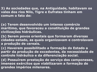 3) As sociedades que, na Antiguidade, habitavam os
vales dos rios Nilo, Tigre e Eufrates tinham em
comum o fato de:
(a) Terem desenvolvido um intenso comércio
marítimo, que favoreceu a constituição de grandes
civilizações hidráulicas.
(b) Serem povos orientais que formaram diversas
cidades-estado, as quais organizavam e controlavam
a produção de cereais.
(c) Haverem possibilitado a formação do Estado a
partir da produção de excedentes, da necessidade de
controle hidráulico e da diferenciação social.
(d) Possuírem prestação de serviço dos camponeses,
imensos exércitos que viabilizaram a formação de
grandes impérios milenares.
 