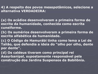 4) A respeito dos povos mesopotâmicos, selecione a
alternativa VERDADEIRA:
(a) Os acádios desenvolveram a primeira forma de
escrita da humanidade, conhecida como escrita
cuneiforme.
(b) Os sumérios desenvolveram a primeira forma de
escrita alfabética da humanidade.
(c) O Código de Hamurábi tinha como lema a Lei de
Talião, que defendia a ideia do “olho por olho, dente
por dente”.
(d) Os caldeus tiveram como principal rei
Assurbanípal, supostamente responsável pela
construção dos Jardins Suspensos da Babilônia.
 
