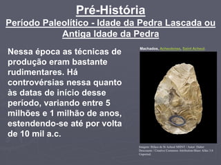 Pré-História
Período Paleolítico - Idade da Pedra Lascada ou
Antiga Idade da Pedra
Nessa época as técnicas de
produção eram bastante
rudimentares. Há
controvérsias nessa quanto
às datas de início desse
período, variando entre 5
milhões e 1 milhão de anos,
estendendo-se até por volta
de 10 mil a.c.
Machados, Acheulense, Saint Acheul.
Imagem: Biface de St Acheul MHNT / Autor: Didier
Descouens / Creative Commons Attribution-Share Alike 3.0
Unported.
 