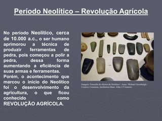 Período Neolítico – Revolução Agrícola
No período Neolítico, cerca
de 10.000 a.c., o ser humano
aprimorou a técnica de
produzir ferramentas de
pedra, pois começou a polir a
pedra, dessa forma
aumentando a eficiência de
suas armas e ferramentas.
Porém, o acontecimento que
marcou o início do Neolítico
foi o desenvolvimento da
agricultura, o que ficou
conhecido como
REVOLUÇÃO AGRÍCOLA.
Imagem: Fotorafia de objetos do Neolítico / Autor: Michael Greenhalgh /
Creative Commons Attribution-Share Alike 2.5 Generic.
 