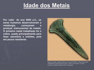 Idade dos Metais
Por volta do ano 5000 a.C., os
seres humanos desenvolveram a
metalurgia, começaram a
produzir instrumentos de metais.
O primeiro metal trabalhado foi o
cobre, usado principalmente para
fazer utensílios e enfeites, pois
era pouco resistente.
Imagem: Espada, à Idade do Bronze, por volta de 800 aC. Museu Nacional de
Antiguidades, Saint-Germain-en-Laye / Autor: User:Calame / Creative
Commons Attribution-Share Alike 3.0 Unported.
 
