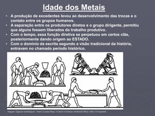Idade dos Metais
Imagem: Egípcios metalúrgicos / Autor: Locutus Borg / Creative Commons Attribution-Share Alike 3.0 Unported.
• A produção de excedentes levou ao desenvolvimento das trocas e o
contato entre os grupos humanos.
• A separação entre os produtores diretos e o grupo dirigente, permitiu
que alguns fossem liberados do trabalho produtivo.
• Com o tempo, essa função diretiva se perpetuou em certos clãs,
posteriormente dando origem ao ESTADO.
• Com o domínio da escrita segundo a visão tradicional da história,
entravam no chamado período histórico.
 